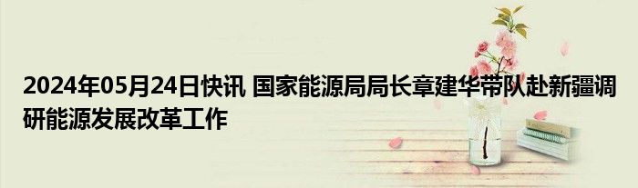 2024年05月24日快讯 国家能源局局长章建华带队赴新疆调研能源发展改革工作