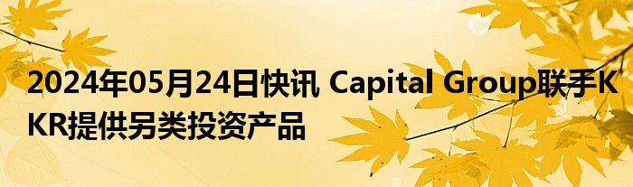 2024年05月24日快讯 Capital Group联手KKR提供另类投资产品