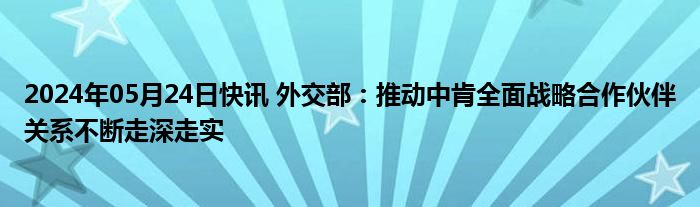 2024年05月24日快讯 外交部：推动中肯全面战略合作伙伴关系不断走深走实