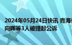 2024年05月24日快讯 青海省应急管理厅原党委书记 厅长韩向晖等3人被提起公诉