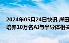 2024年05月24日快讯 岸田文雄：5年内日本将与东盟合作培养10万名AI与半导体相关数字领域人才