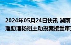 2024年05月24日快讯 湖南高新创业投资集团有限公司总经理助理杨翊主动投案接受审查调查