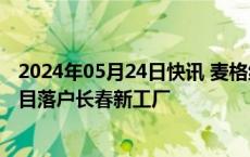 2024年05月24日快讯 麦格纳中国首个电动汽车电池壳体项目落户长春新工厂