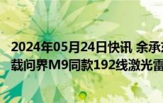 2024年05月24日快讯 余承东：问界新M7 Max焕新版将搭载问界M9同款192线激光雷达