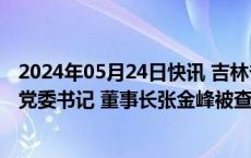 2024年05月24日快讯 吉林省能源投资集团有限责任公司原党委书记 董事长张金峰被查