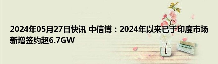 2024年05月27日快讯 中信博：2024年以来已于印度市场新增签约超6.7GW