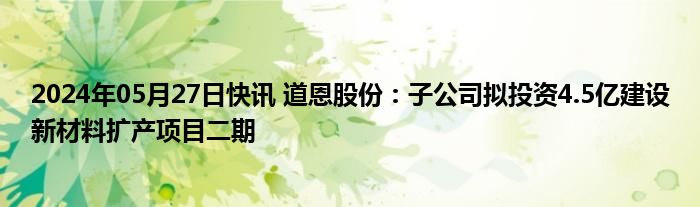 2024年05月27日快讯 道恩股份：子公司拟投资4.5亿建设新材料扩产项目二期