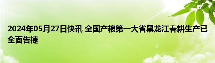 2024年05月27日快讯 全国产粮第一大省黑龙江春耕生产已全面告捷