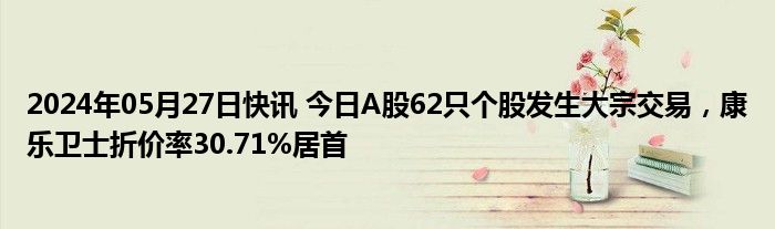 2024年05月27日快讯 今日A股62只个股发生大宗交易，康乐卫士折价率30.71%居首