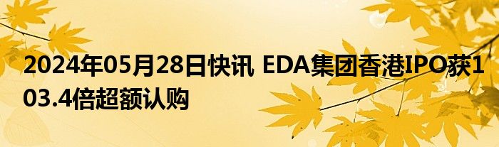 2024年05月28日快讯 EDA集团香港IPO获103.4倍超额认购