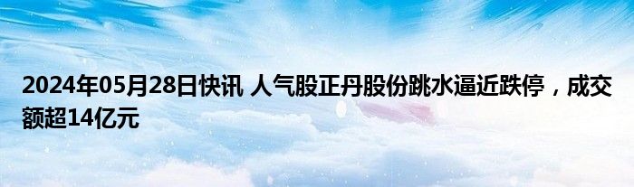 2024年05月28日快讯 人气股正丹股份跳水逼近跌停，成交额超14亿元