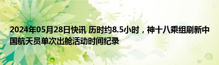 2024年05月28日快讯 历时约8.5小时，神十八乘组刷新中国航天员单次出舱活动时间纪录