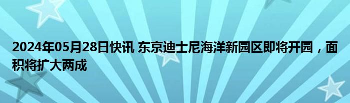 2024年05月28日快讯 东京迪士尼海洋新园区即将开园，面积将扩大两成