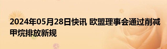 2024年05月28日快讯 欧盟理事会通过削减甲烷排放新规