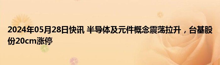 2024年05月28日快讯 半导体及元件概念震荡拉升，台基股份20cm涨停