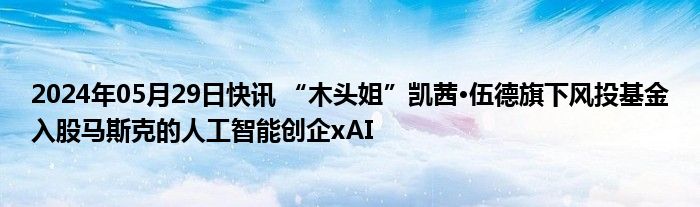 2024年05月29日快讯 “木头姐”凯茜·伍德旗下风投基金入股马斯克的人工智能创企xAI