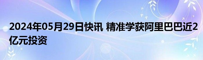 2024年05月29日快讯 精准学获阿里巴巴近2亿元投资