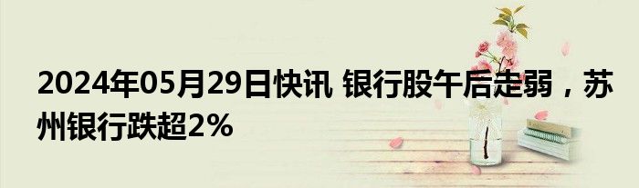 2024年05月29日快讯 银行股午后走弱，苏州银行跌超2%