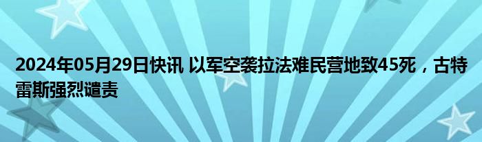 2024年05月29日快讯 以军空袭拉法难民营地致45死，古特雷斯强烈谴责