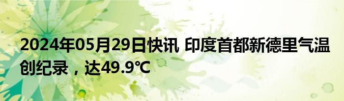 2024年05月29日快讯 印度首都新德里气温创纪录，达49.9℃