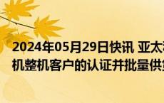 2024年05月29日快讯 亚太科技：已获航空工业集团旗下飞机整机客户的认证并批量供货