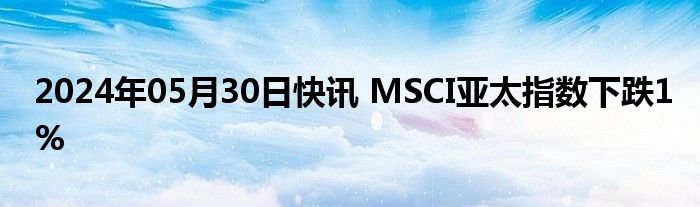 2024年05月30日快讯 MSCI亚太指数下跌1%