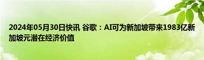 2024年05月30日快讯 谷歌：AI可为新加坡带来1983亿新加坡元潜在经济价值