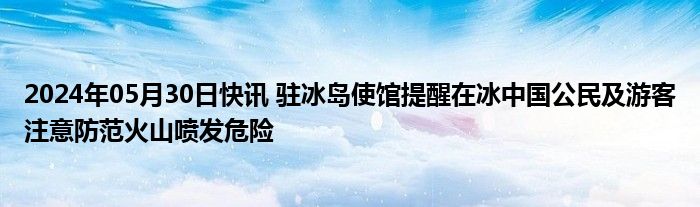 2024年05月30日快讯 驻冰岛使馆提醒在冰中国公民及游客注意防范火山喷发危险