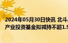 2024年05月30日快讯 北斗星通：第三大股东国家集成电路产业投资基金拟减持不超1.98%公司股份