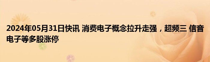 2024年05月31日快讯 消费电子概念拉升走强，超频三 信音电子等多股涨停