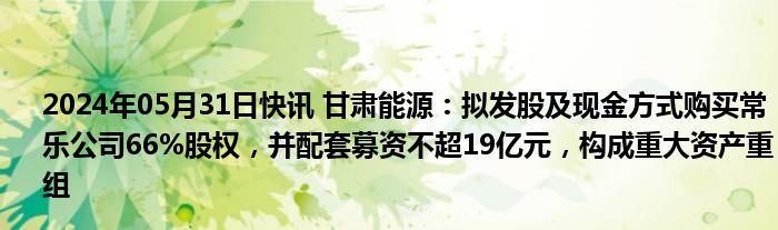 2024年05月31日快讯 甘肃能源：拟发股及现金方式购买常乐公司66%股权，并配套募资不超19亿元，构成重大资产重组