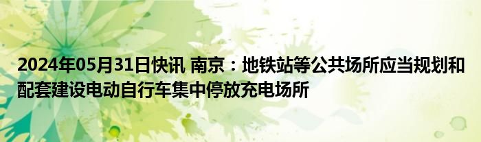 2024年05月31日快讯 南京：地铁站等公共场所应当规划和配套建设电动自行车集中停放充电场所