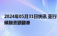 2024年05月31日快讯 亚行私营部门业务交易量创新高，气候融资额翻番