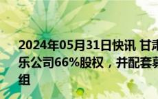 2024年05月31日快讯 甘肃能源：拟发股及现金方式购买常乐公司66%股权，并配套募资不超19亿元，构成重大资产重组