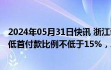 2024年05月31日快讯 浙江调整个人住房贷款政策：首套最低首付款比例不低于15%，二套不低于25%