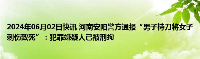 2024年06月02日快讯 河南安阳警方通报“男子持刀将女子刺伤致死”：犯罪嫌疑人已被刑拘