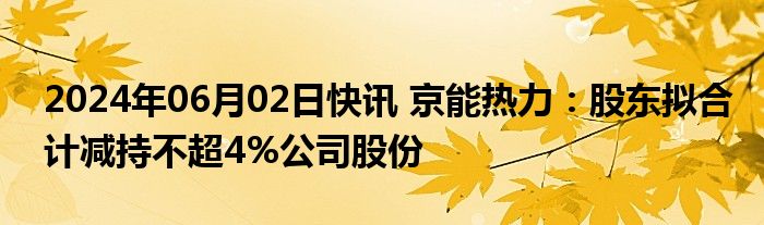 2024年06月02日快讯 京能热力：股东拟合计减持不超4%公司股份