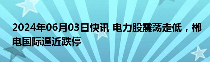 2024年06月03日快讯 电力股震荡走低，郴电国际逼近跌停