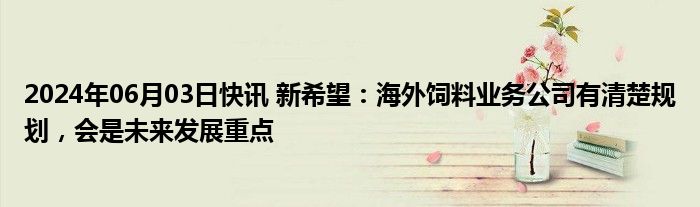 2024年06月03日快讯 新希望：海外饲料业务公司有清楚规划，会是未来发展重点