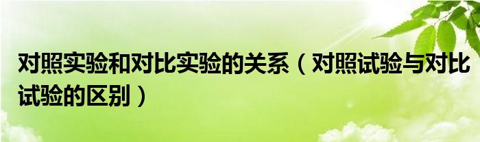 对照实验和对比实验的关系（对照试验与对比试验的区别）