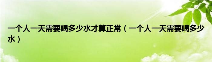 一个人一天需要喝多少水才算正常（一个人一天需要喝多少水）