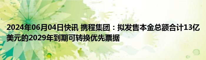 2024年06月04日快讯 携程集团：拟发售本金总额合计13亿美元的2029年到期可转换优先票据