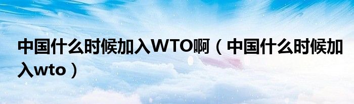 中国什么时候加入WTO啊（中国什么时候加入wto）