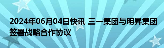 2024年06月04日快讯 三一集团与明昇集团签署战略合作协议