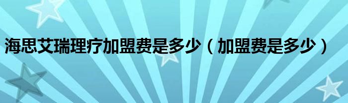 海思艾瑞理疗加盟费是多少（加盟费是多少）