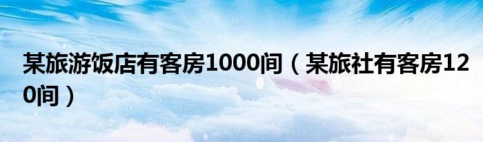 某旅游饭店有客房1000间（某旅社有客房120间）