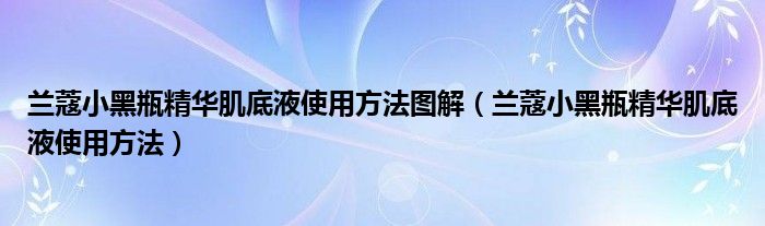 兰蔻小黑瓶精华肌底液使用方法图解（兰蔻小黑瓶精华肌底液使用方法）