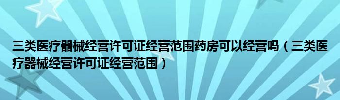 三类医疗器械经营许可证经营范围药房可以经营吗（三类医疗器械经营许可证经营范围）