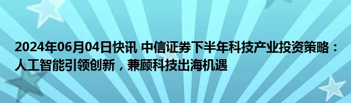 2024年06月04日快讯 中信证券下半年科技产业投资策略：人工智能引领创新，兼顾科技出海机遇