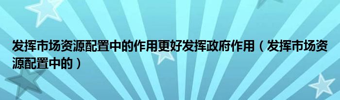 发挥市场资源配置中的作用更好发挥政府作用（发挥市场资源配置中的）